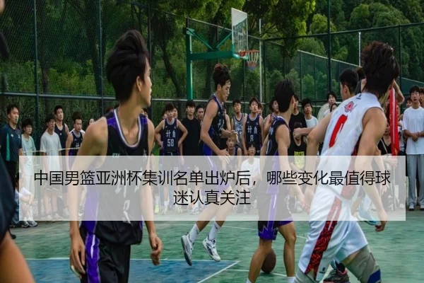 中国男篮亚洲杯集训名单出炉后，哪些变化最值得球迷认真关注